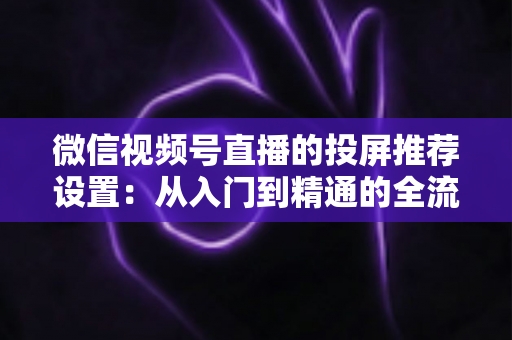 微信视频号直播的投屏推荐设置：从入门到精通的全流程操作指南