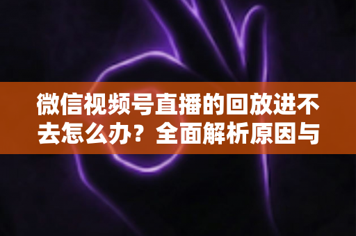 微信视频号直播的回放进不去怎么办？全面解析原因与实用解决方案大全