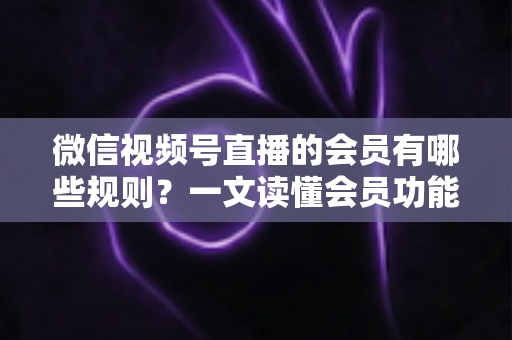 微信视频号直播的会员有哪些规则？一文读懂会员功能开通、权益与避坑全指南