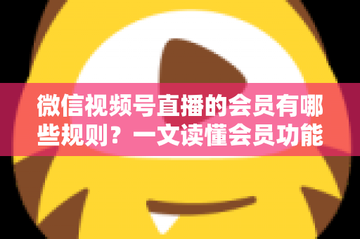 微信视频号直播的会员有哪些规则？一文读懂会员功能开通、权益与避坑全指南