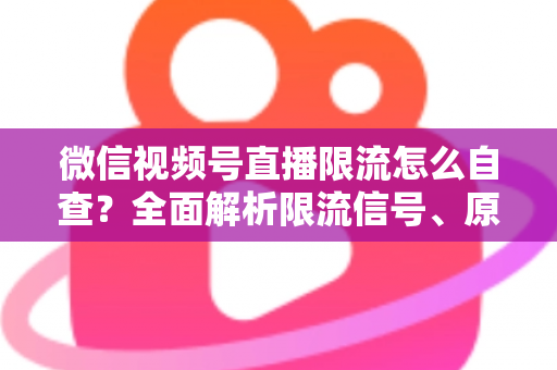微信视频号直播限流怎么自查？全面解析限流信号、原因与恢复流量的实用指南