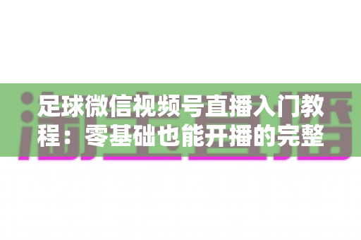 足球微信视频号直播入门教程：零基础也能开播的完整实战指南