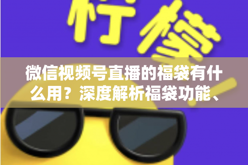 微信视频号直播的福袋有什么用？深度解析福袋功能、玩法与运营价值全指南