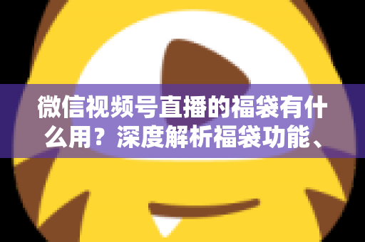 微信视频号直播的福袋有什么用？深度解析福袋功能、玩法与运营价值全指南