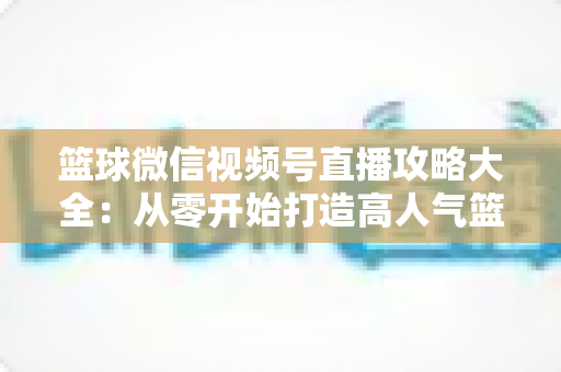 篮球微信视频号直播攻略大全：从零开始打造高人气篮球直播间的实战指南