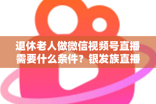 退休老人做微信视频号直播需要什么条件？银发族直播入门全攻略：条件、流程与实用技巧一文讲透