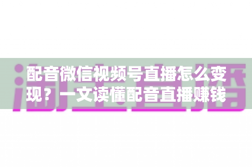 配音微信视频号直播怎么变现？一文读懂配音直播赚钱的实用方法与运营技巧