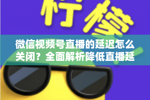 微信视频号直播的延迟怎么关闭？全面解析降低直播延迟的实用方法与优化技巧