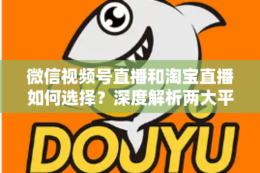 微信视频号直播和淘宝直播如何选择？深度解析两大平台差异与最佳运营策略