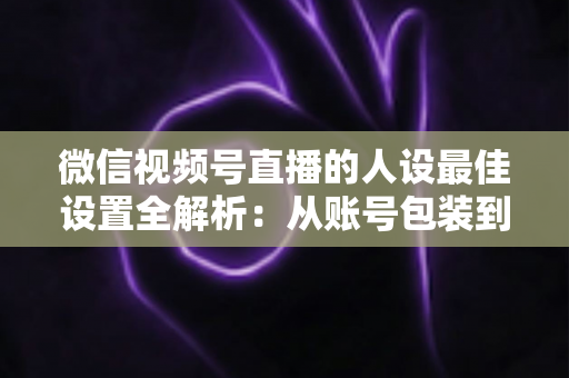 微信视频号直播的人设最佳设置全解析：从账号包装到互动细节，打造高辨识度、高信任度直播人设的实战指南