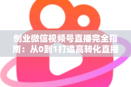 创业微信视频号直播完全指南：从0到1打造高转化直播间的实战秘籍