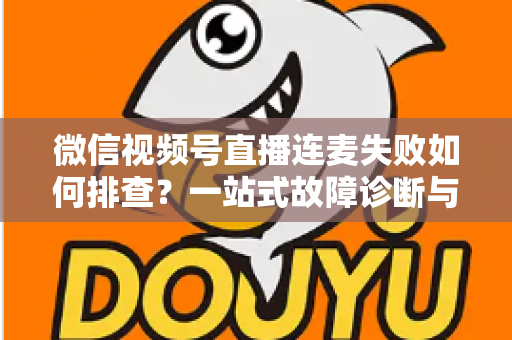 微信视频号直播连麦失败如何排查？一站式故障诊断与解决方案全攻略