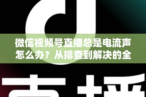 微信视频号直播总是电流声怎么办？从排查到解决的全流程实用指南