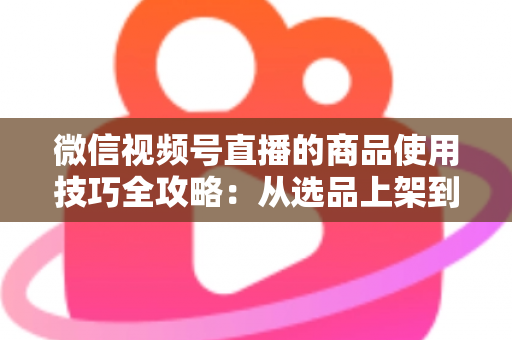 微信视频号直播的商品使用技巧全攻略:从选品上架到展示转化,一篇文章带你掌握带货核心方法 微信视频号直播的商品使用技巧全攻略:从选品上架到展示转化,一篇文章带你掌握带货核心方法