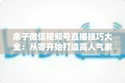亲子微信视频号直播技巧大全：从零开始打造高人气家庭直播间的实战指南