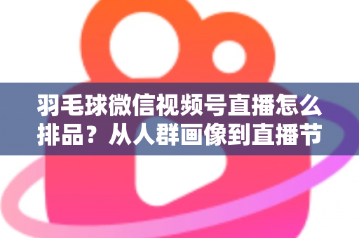 羽毛球微信视频号直播怎么排品？从人群画像到直播节奏的实战排品全攻略