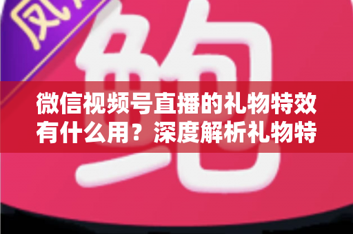 微信视频号直播的礼物特效有什么用？深度解析礼物特效的价值、玩法与变现逻辑