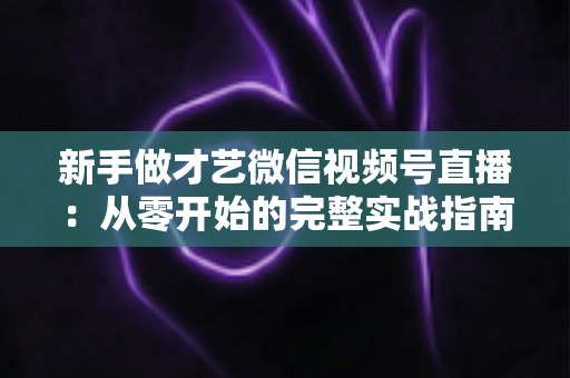 新手做才艺微信视频号直播:从零开始的完整实战指南 新手做才艺微信视频号直播:从零开始的完整实战指南