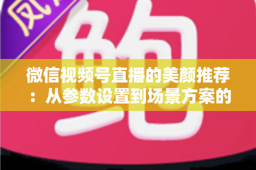 微信视频号直播的美颜推荐：从参数设置到场景方案的实用指南，助你轻松打造自然精致的直播画面