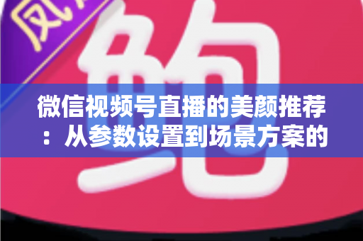 微信视频号直播的美颜推荐：从参数设置到场景方案的实用指南，助你轻松打造自然精致的直播画面