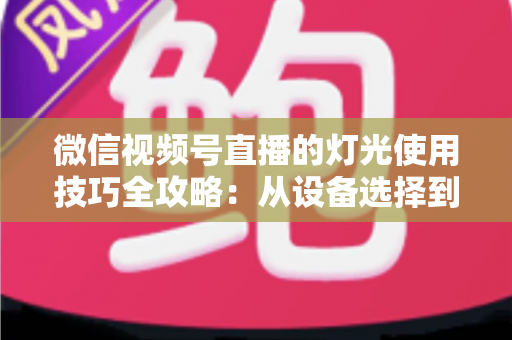 微信视频号直播的灯光使用技巧全攻略：从设备选择到布光方案，打造专业级直播画面