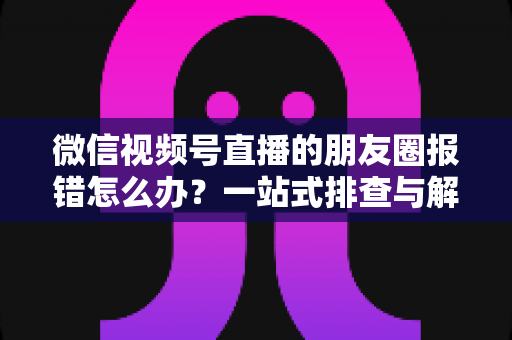 微信视频号直播的朋友圈报错怎么办?一站式排查与解决全攻略 微信视频号直播的朋友圈报错怎么办?一站式排查与解决全攻略