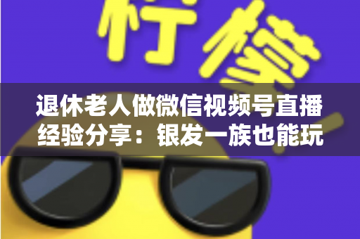 退休老人做微信视频号直播经验分享：银发一族也能玩转直播间的实用指南