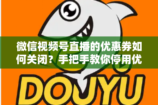 微信视频号直播的优惠券如何关闭？手把手教你停用优惠券的完整步骤与避坑指南
