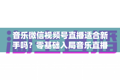 音乐微信视频号直播适合新手吗?零基础入局音乐直播的机遇、挑战与实操全指南 音乐微信视频号直播适合新手吗?零基础入局音乐直播的机遇、挑战与实操全指南