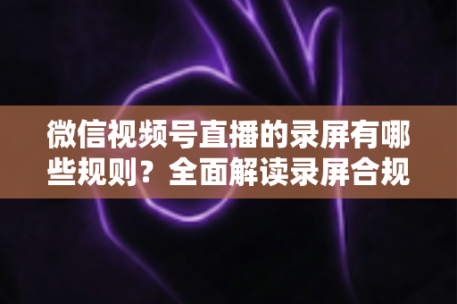 微信视频号直播的录屏有哪些规则？全面解读录屏合规要点与避坑指南
