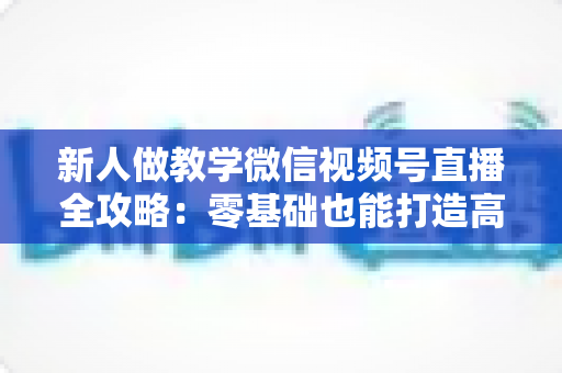 新人做教学微信视频号直播全攻略：零基础也能打造高人气知识课堂