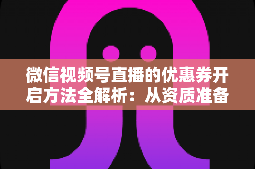 微信视频号直播的优惠券开启方法全解析：从资质准备到直播促单的一站式实操指南