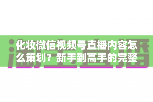 化妆微信视频号直播内容怎么策划？新手到高手的完整实操攻略