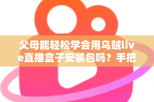 父母能轻松学会用乌贼live直播盒子安装包吗？手把手教你帮长辈快速上手的完整指南