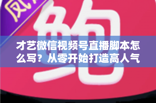 才艺微信视频号直播脚本怎么写？从零开始打造高人气直播间的完整创作指南