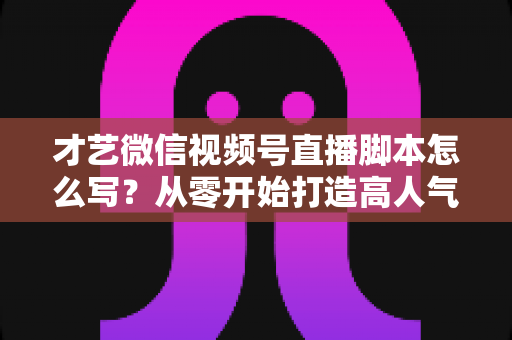 才艺微信视频号直播脚本怎么写？从零开始打造高人气直播间的完整创作指南