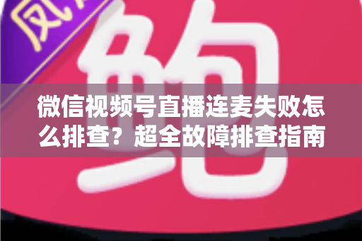 微信视频号直播连麦失败怎么排查？超全故障排查指南助你快速恢复连麦直播