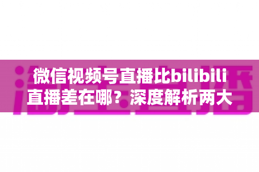 微信视频号直播比bilibili直播差在哪？深度解析两大直播平台生态差距与创作者选平台指南