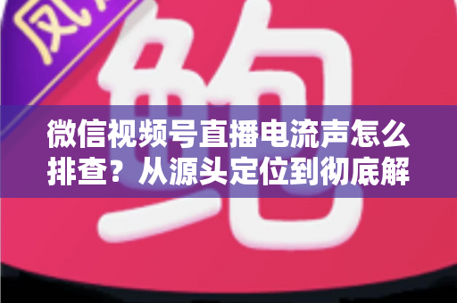 微信视频号直播电流声怎么排查？从源头定位到彻底解决的实战指南