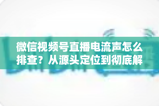 微信视频号直播电流声怎么排查？从源头定位到彻底解决的实战指南