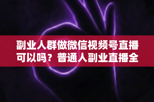 副业人群做微信视频号直播可以吗？普通人副业直播全攻略：门槛、玩法、变现与避坑一次讲清