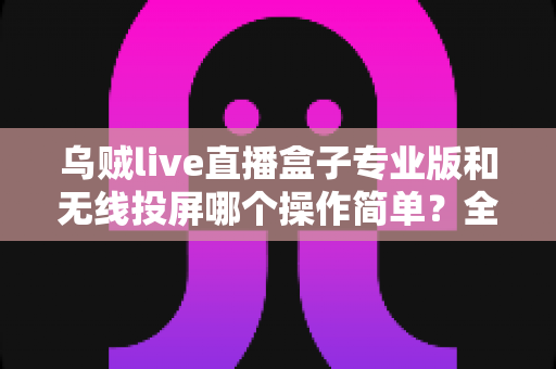 乌贼live直播盒子专业版和无线投屏哪个操作简单？全面对比评测助你轻松开启直播之旅