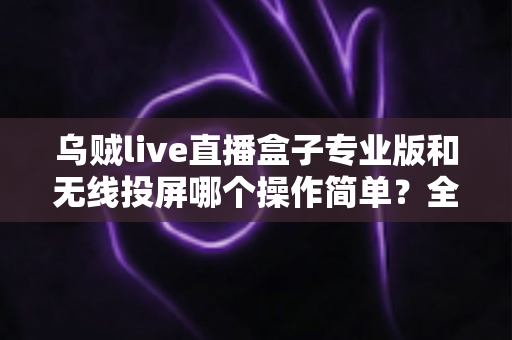 乌贼live直播盒子专业版和无线投屏哪个操作简单？全面对比评测助你轻松开启直播之旅
