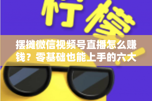 摆摊微信视频号直播怎么赚钱？零基础也能上手的六大变现路径与实战攻略