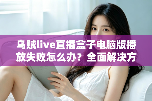 乌贼live直播盒子电脑版播放失败怎么办？全面解决方案与实用技巧一站式指南