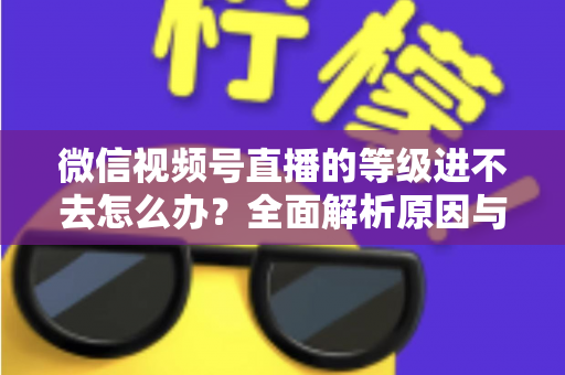 微信视频号直播的等级进不去怎么办？全面解析原因与高效解决方案指南