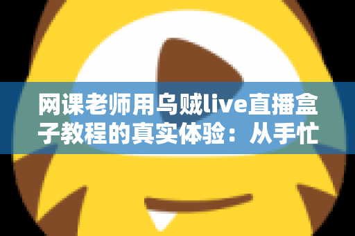 网课老师用乌贼live直播盒子教程的真实体验:从手忙脚乱到从容开播的全记录 网课老师用乌贼live直播盒子教程的真实体验:从手忙脚乱到从容开播的全记录