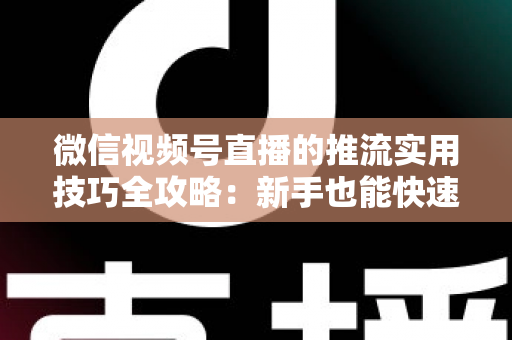 微信视频号直播的推流实用技巧全攻略：新手也能快速上手的高清流畅直播指南