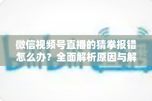 微信视频号直播的猜拳报错怎么办?全面解析原因与解决方法,助你畅玩互动游戏 微信视频号直播的猜拳报错怎么办?全面解析原因与解决方法,助你畅玩互动游戏
