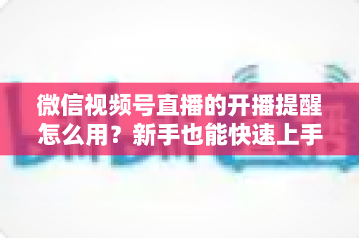 微信视频号直播的开播提醒怎么用？新手也能快速上手的完整操作指南与涨粉秘籍